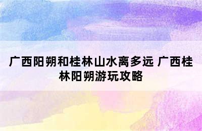 广西阳朔和桂林山水离多远 广西桂林阳朔游玩攻略